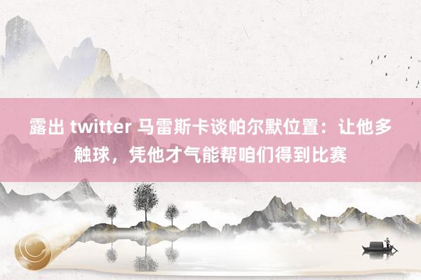 露出 twitter 马雷斯卡谈帕尔默位置：让他多触球，凭他才气能帮咱们得到比赛