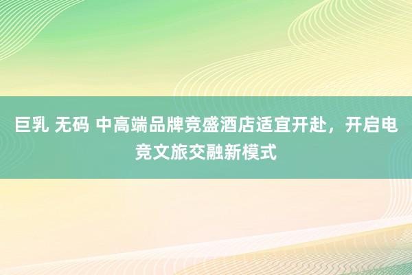 巨乳 无码 中高端品牌竞盛酒店适宜开赴，开启电竞文旅交融新模式