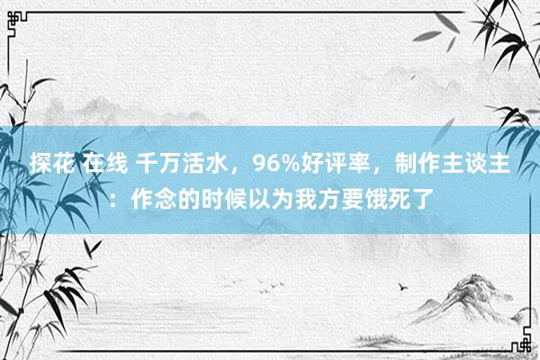 探花 在线 千万活水，96%好评率，制作主谈主：作念的时候以为我方要饿死了