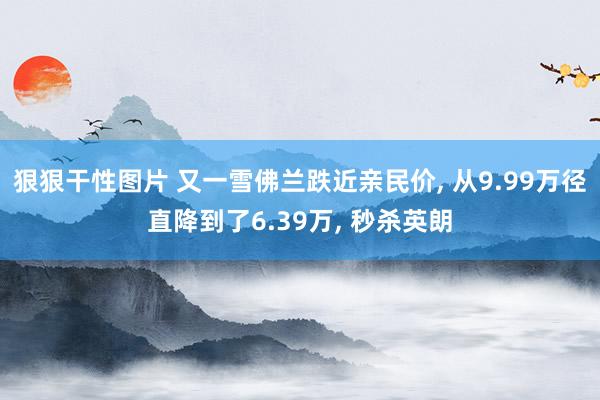 狠狠干性图片 又一雪佛兰跌近亲民价， 从9.99万径直降到了6.39万， 秒杀英朗