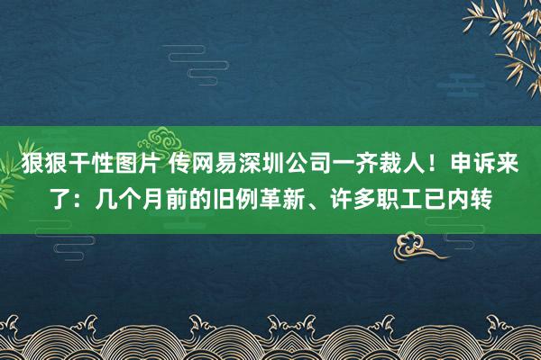 狠狠干性图片 传网易深圳公司一齐裁人！申诉来了：几个月前的旧例革新、许多职工已内转