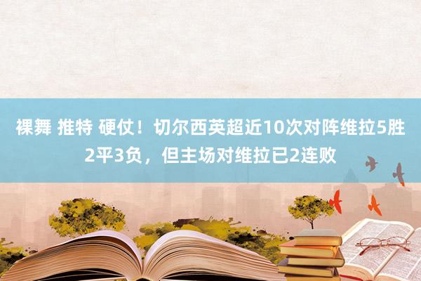 裸舞 推特 硬仗！切尔西英超近10次对阵维拉5胜2平3负，但主场对维拉已2连败