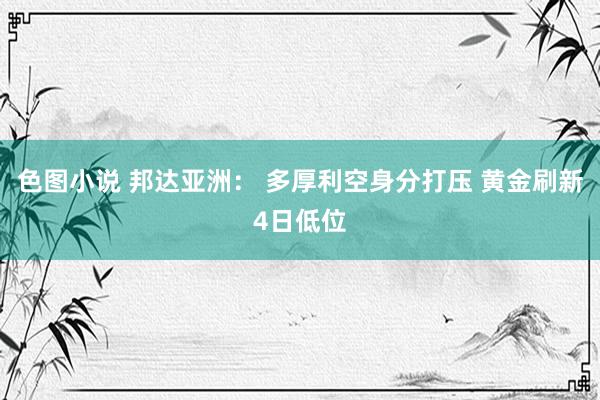 色图小说 邦达亚洲： 多厚利空身分打压 黄金刷新4日低位