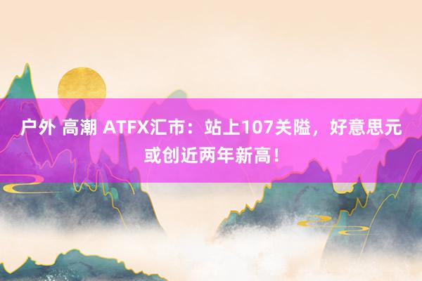 户外 高潮 ATFX汇市：站上107关隘，好意思元或创近两年新高！