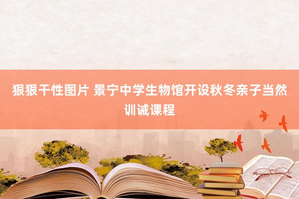 狠狠干性图片 景宁中学生物馆开设秋冬亲子当然训诫课程