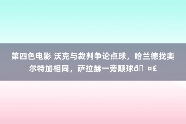 第四色电影 沃克与裁判争论点球，哈兰德找奥尔特加相同，萨拉赫一旁颠球🤣