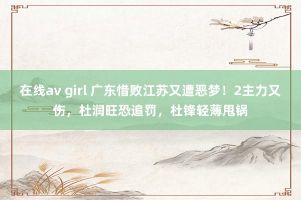 在线av girl 广东惜败江苏又遭恶梦！2主力又伤，杜润旺恐追罚，杜锋轻薄甩锅