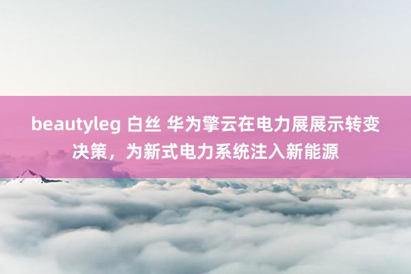 beautyleg 白丝 华为擎云在电力展展示转变决策，为新式电力系统注入新能源