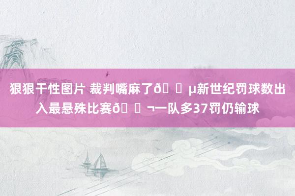 狠狠干性图片 裁判嘴麻了😵新世纪罚球数出入最悬殊比赛😬一队多37罚仍输球