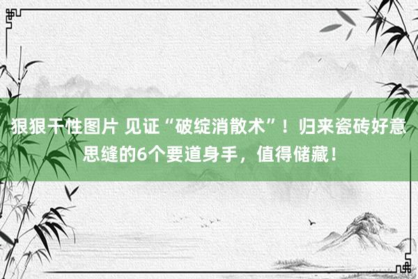 狠狠干性图片 见证“破绽消散术”！归来瓷砖好意思缝的6个要道身手，值得储藏！