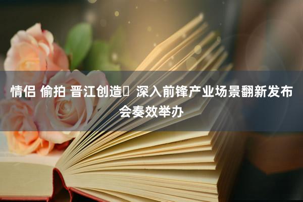 情侣 偷拍 晋江创造・深入前锋产业场景翻新发布会奏效举办