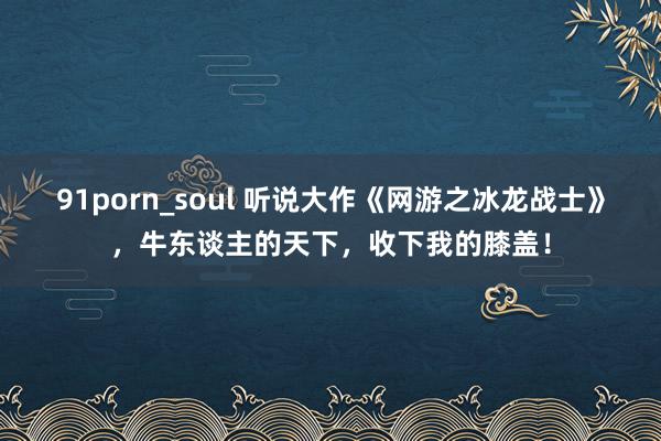 91porn_soul 听说大作《网游之冰龙战士》，牛东谈主的天下，收下我的膝盖！