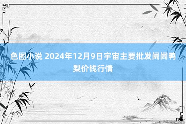 色图小说 2024年12月9日宇宙主要批发阛阓鸭梨价钱行情