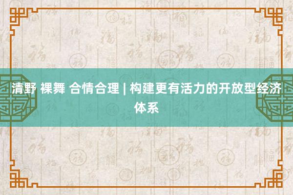 清野 裸舞 合情合理 | 构建更有活力的开放型经济体系