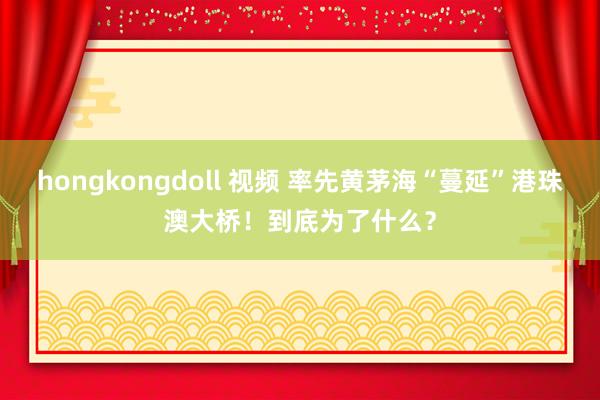 hongkongdoll 视频 率先黄茅海“蔓延”港珠澳大桥！到底为了什么？