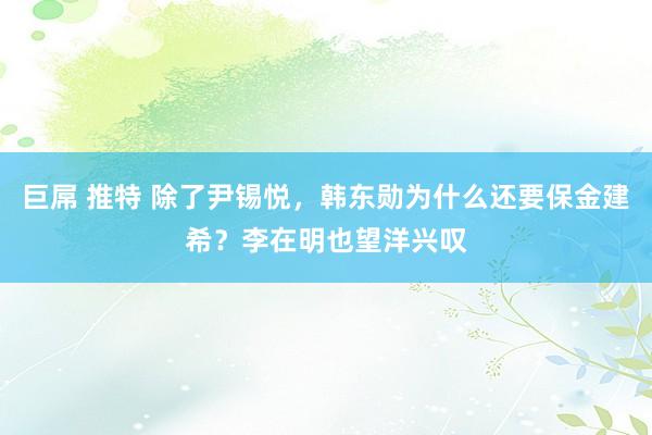 巨屌 推特 除了尹锡悦，韩东勋为什么还要保金建希？李在明也望洋兴叹