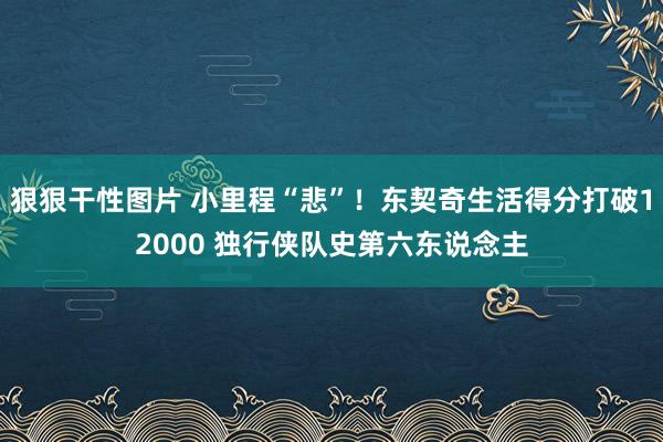 狠狠干性图片 小里程“悲”！东契奇生活得分打破12000 独行侠队史第六东说念主