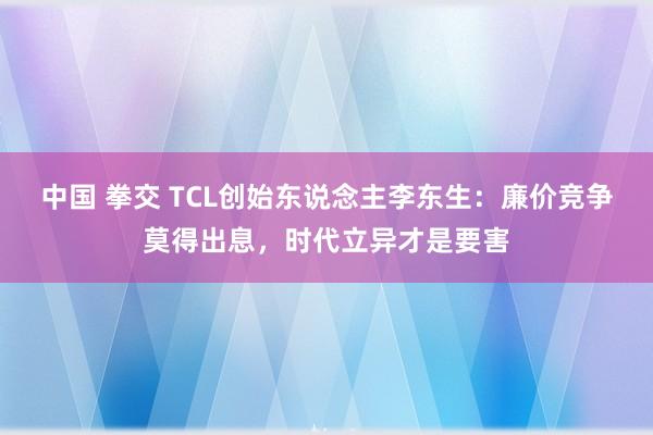 中国 拳交 TCL创始东说念主李东生：廉价竞争莫得出息，时代立异才是要害