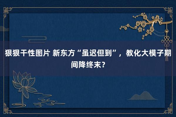 狠狠干性图片 新东方“虽迟但到”，教化大模子期间降终末？