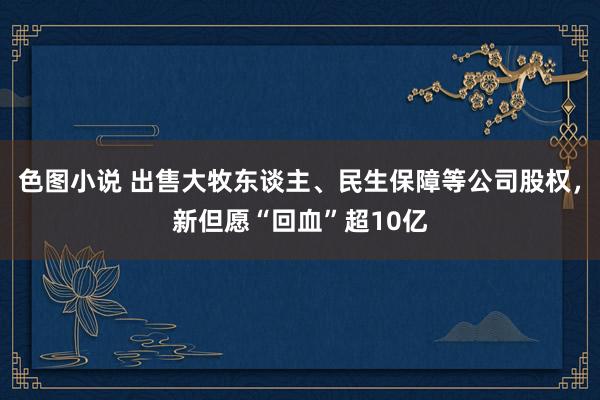 色图小说 出售大牧东谈主、民生保障等公司股权，新但愿“回血”超10亿