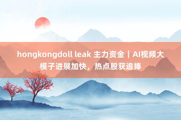 hongkongdoll leak 主力资金｜AI视频大模子进展加快，热点股获追捧