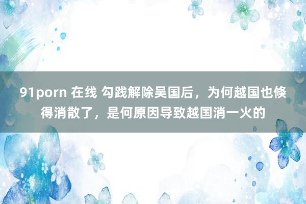 91porn 在线 勾践解除吴国后，为何越国也倏得消散了，是何原因导致越国消一火的