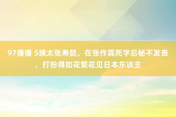 97播播 5姨太张寿懿，在张作霖死字后秘不发丧，打扮得如花繁花见日本东谈主