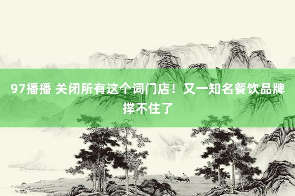 97播播 关闭所有这个词门店！又一知名餐饮品牌撑不住了