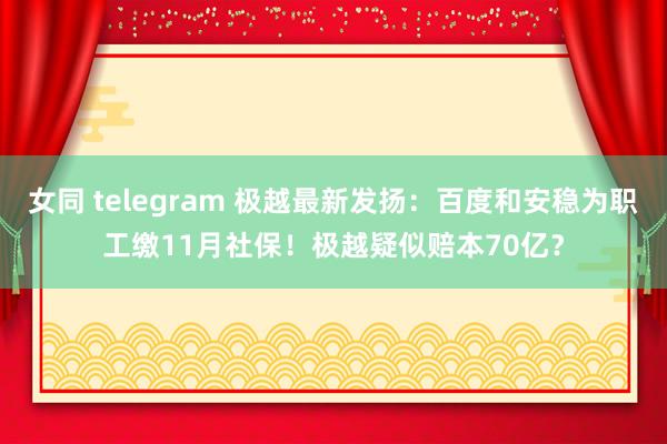 女同 telegram 极越最新发扬：百度和安稳为职工缴11月社保！极越疑似赔本70亿？