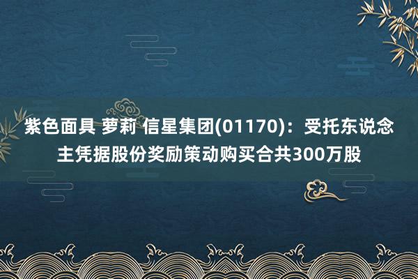 紫色面具 萝莉 信星集团(01170)：受托东说念主凭据股份奖励策动购买合共300万股