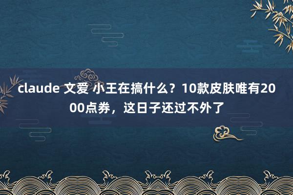 claude 文爱 小王在搞什么？10款皮肤唯有2000点券，这日子还过不外了