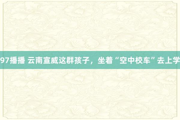 97播播 云南宣威这群孩子，坐着“空中校车”去上学