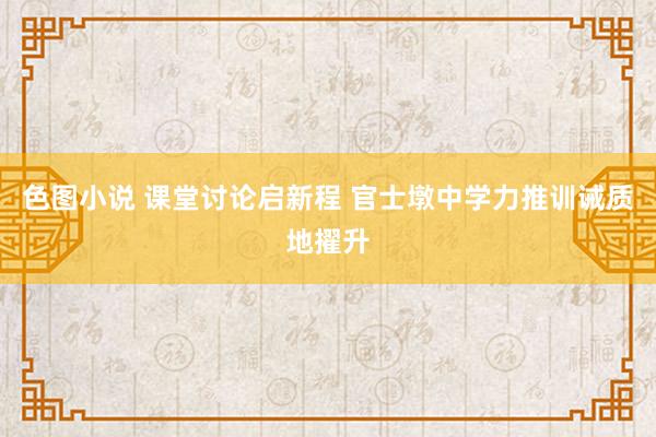 色图小说 课堂讨论启新程 官士墩中学力推训诫质地擢升