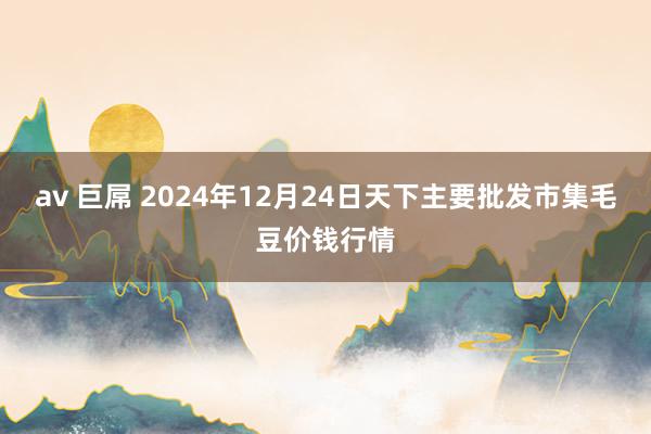 av 巨屌 2024年12月24日天下主要批发市集毛豆价钱行情