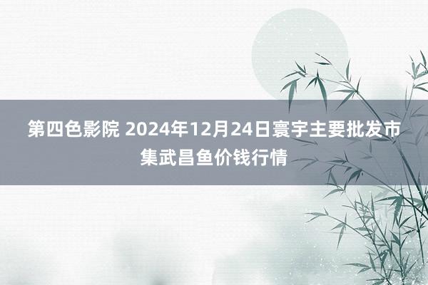 第四色影院 2024年12月24日寰宇主要批发市集武昌鱼价钱行情