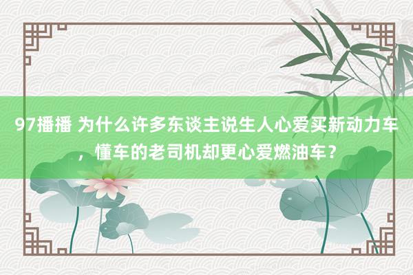 97播播 为什么许多东谈主说生人心爱买新动力车，懂车的老司机却更心爱燃油车？