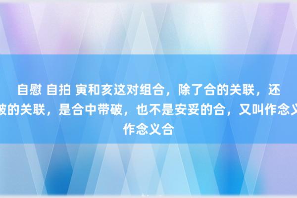 自慰 自拍 寅和亥这对组合，除了合的关联，还有破的关联，是合中带破，也不是安妥的合，又叫作念义合