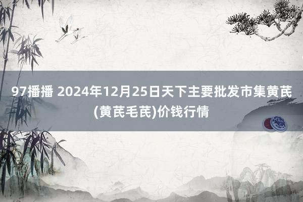 97播播 2024年12月25日天下主要批发市集黄芪(黄芪毛芪)价钱行情