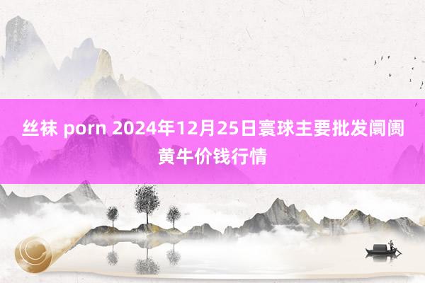 丝袜 porn 2024年12月25日寰球主要批发阛阓黄牛价钱行情