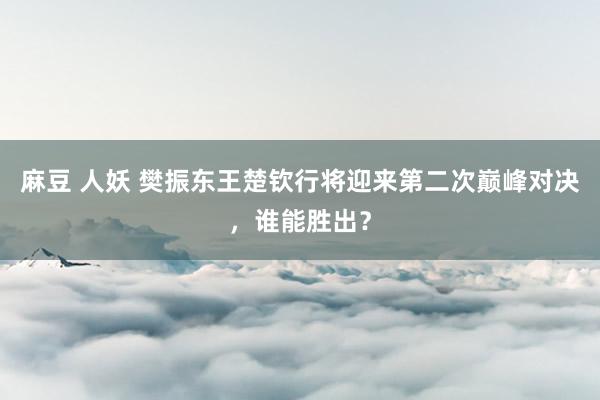 麻豆 人妖 樊振东王楚钦行将迎来第二次巅峰对决，谁能胜出？