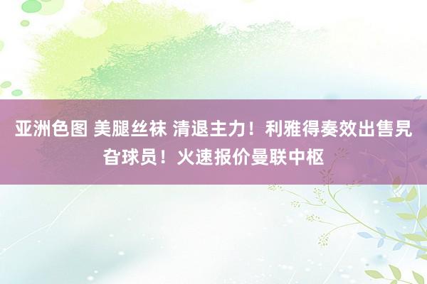 亚洲色图 美腿丝袜 清退主力！利雅得奏效出售旯旮球员！火速报价曼联中枢