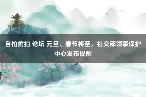 自拍偷拍 论坛 元旦、春节将至，社交部领事保护中心发布提醒