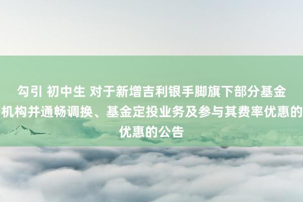 勾引 初中生 对于新增吉利银手脚旗下部分基金销售机构并通畅调换、基金定投业务及参与其费率优惠的公告