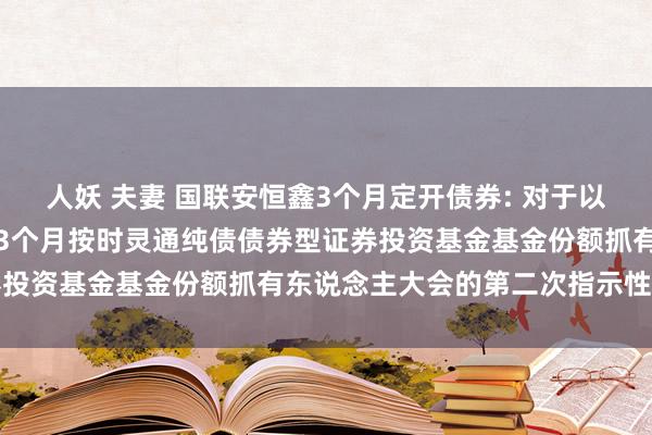 人妖 夫妻 国联安恒鑫3个月定开债券: 对于以通信时势召建国联安恒鑫3个月按时灵通纯债债券型证券投资基金基金份额抓有东说念主大会的第二次指示性公告