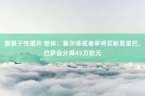 狠狠干性图片 世体：塞尔塔或者率将买断莫里巴，巴萨会分得45万欧元