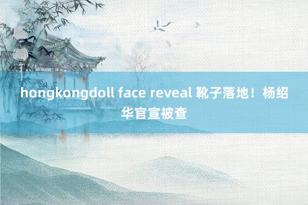 hongkongdoll face reveal 靴子落地！杨绍华官宣被查