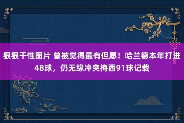 狠狠干性图片 曾被觉得最有但愿！哈兰德本年打进48球，仍无缘冲突梅西91球记载