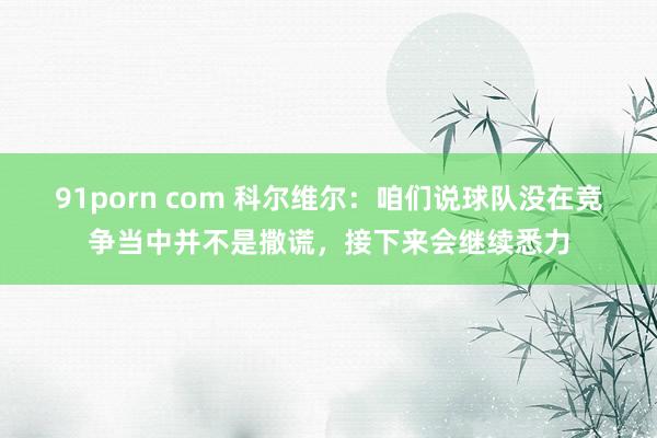 91porn com 科尔维尔：咱们说球队没在竞争当中并不是撒谎，接下来会继续悉力