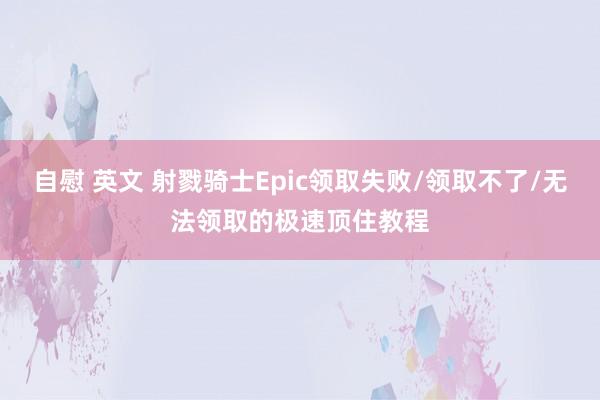 自慰 英文 射戮骑士Epic领取失败/领取不了/无法领取的极速顶住教程