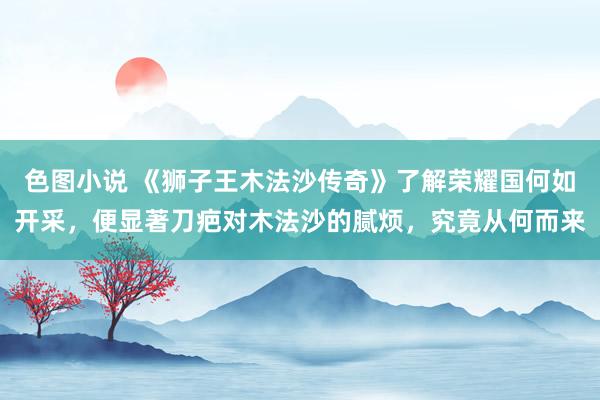 色图小说 《狮子王木法沙传奇》了解荣耀国何如开采，便显著刀疤对木法沙的腻烦，究竟从何而来